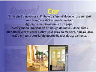 Cor

Amarelo é o novo rosa. Símbolo da feminilidade, o rosa sempre
representou a delicadeza da mulher.
Agora, o amarelo assumiu este papel.
A cor ganhou importância no design do móvel. Onde antes
predominavam as cores escuras e sóbrias da madeira, hoje as lacas
estão em cena ampliando possobilidades de acabamento.

 