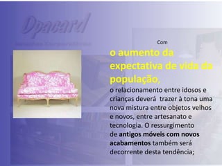 Com

o aumento da
expectativa de vida da
população,
o relacionamento entre idosos e
crianças deverá trazer à tona uma
nova mistura entre objetos velhos
e novos, entre artesanato e
tecnologia. O ressurgimento
de antigos móveis com novos
acabamentos também será
decorrente desta tendência;

 
