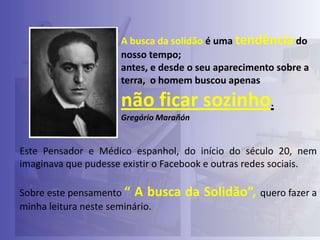 A busca da solidão é uma tendência do
nosso tempo;
antes, e desde o seu aparecimento sobre a
terra, o homem buscou apenas

não ficar sozinho.
Gregório Marañón

Este Pensador e Médico espanhol, do início do século 20, nem
imaginava que pudesse existir o Facebook e outras redes sociais.
Sobre este pensamento “ A busca
minha leitura neste seminário.

da Solidão”, quero fazer a

 