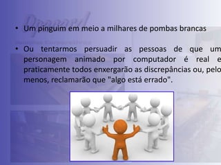 • Um pinguim em meio a milhares de pombas brancas

• Ou tentarmos persuadir as pessoas de que um
personagem animado por computador é real e
praticamente todos enxergarão as discrepâncias ou, pelo
menos, reclamarão que "algo está errado".

 