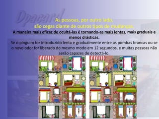 As pessoas, por outro lado,
são cegas diante de outros tipos de mudanças.
A maneira mais eficaz de ocultá-las é tornando-as mais lentas, mais graduais e
menos drásticas.
Se o pinguim for introduzido lenta e gradualmente entre as pombas brancas ou se
o novo odor for liberado do mesmo modo em 12 segundos, e muitas pessoas não
serão capazes de detectá-lo.

 