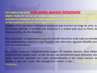 Em imagens nas quais uma pedra aparece lentamente em um rio, um
objeto muda de cor ou um prédio simplesmente aparece do nada, as pessoas
mostram-se incapazes de perceber qualquer coisa além de uma imagem estática
se tais mudanças levarem doze segundos ou mais para se materializarem.
Imagine como isso torna invisíveis as mudanças que ocorrem ao longo de anos, ou
até mesmo décadas. A lentidão nas mudanças é o motivo pelo qual os filmes de
ficção científica são tão eficientes.

Eles transladam os espectadores para um mundo futurístico onde tudo na verdade
seria praticamente natural se nos tivessem sido oferecidas algumas décadas para
que nos adaptássemos.

As grandes mudanças frequentemente surgem de maneira discreta. Seus efeitos
revolucionários podem estar no fato de que não percebemos quais alterações elas
estão realmente operando em nosso comportamento e em nossa maneira de
pensar, e, por esta razão, não conseguimos resistir a elas. (O Guia do caçador de
Tendências)

 