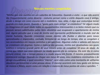 Nossas mentes congeladas
“Minha avó vive sozinha em um subúrbio de Estocolmo. Quando a visito --o que não ocorre
tão frequentemente como deveria-- costumo pensar como o estilo daquela casa é antigo,
desde o design em cores escuras até o mobiliário. Isso, aliás, é algo que costumava temer
quando era mais jovem. Quando o "gosto pelo mais antigo" se estabelece? De algum modo
eu imaginava em qual idade todos os equipamentos interessantes e os belos móveis que eu
possuía seriam substituídos pelos itens obsoletos que ocupavam o apartamento de minha
avó. Agora percebo que a casa de minha avó representa perfeitamente o mundo real da
mente humana. Quando crescemos nossas mentes são fluidas e abertas para novos
aprendizados e impressões, contudo, lentamente ao longo do tempo, elas se congelam e
nos acomodamos em nossos caminhos e perspectivas. Algumas visões e valores até mesmo
se cristalizam em dogmas. Como a maioria das pessoas, minha avó desenvolveu seu gosto
estético e comprou grande parte de seus móveis antes de completar 50 anos de idade. As
coisas que lotam sua casa estavam na moda quando ela as comprou. Ela está tão in como
sempre esteve, mas o tempo passou e a moda seguiu em frente. O mesmo provavelmente
acontecerá comigo. Quando eu chegar aos meus 80 anos, meu mobiliário minimalista e de
design escandinavo, o qual considero "eterno", será visto como uma montanha de velharias
obsoletas pertencentes a uma pessoa idosa. O mesmo ocorrerá com meu gosto em termos
de música e filmes, assim como em relação à maioria de meus pontos de vista e opiniões. “

 