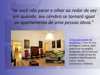 “Se você não parar e olhar ao redor de vez

em quando, seu cérebro se tornará igual
ao apartamento de uma pessoa idosa.”

"O Guia do Caçador de
Tendências", título do livro
de Magnus Lindkvist, bem
poderia ser sua própria
designação: ele é o cara nos
Estados Unidos no que diz
respeito à identificação de
rumos --sociais,
econômicos, midiáticos.

 