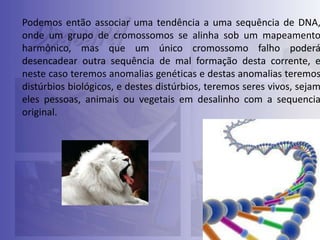 Podemos então associar uma tendência a uma sequência de DNA,
onde um grupo de cromossomos se alinha sob um mapeamento
harmônico, mas que um único cromossomo falho poderá
desencadear outra sequência de mal formação desta corrente, e
neste caso teremos anomalias genéticas e destas anomalias teremos
distúrbios biológicos, e destes distúrbios, teremos seres vivos, sejam
eles pessoas, animais ou vegetais em desalinho com a sequencia
original.

 