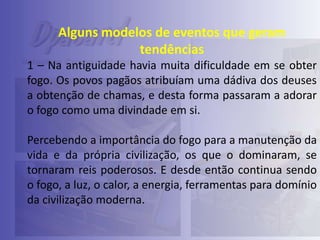 Alguns modelos de eventos que geram
tendências
1 – Na antiguidade havia muita dificuldade em se obter
fogo. Os povos pagãos atribuíam uma dádiva dos deuses
a obtenção de chamas, e desta forma passaram a adorar
o fogo como uma divindade em si.
Percebendo a importância do fogo para a manutenção da
vida e da própria civilização, os que o dominaram, se
tornaram reis poderosos. E desde então continua sendo
o fogo, a luz, o calor, a energia, ferramentas para domínio
da civilização moderna.

 