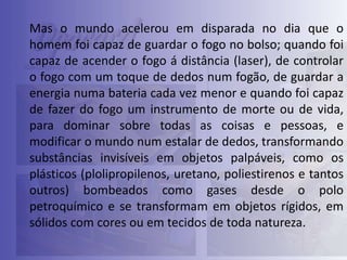 Mas o mundo acelerou em disparada no dia que o
homem foi capaz de guardar o fogo no bolso; quando foi
capaz de acender o fogo á distância (laser), de controlar
o fogo com um toque de dedos num fogão, de guardar a
energia numa bateria cada vez menor e quando foi capaz
de fazer do fogo um instrumento de morte ou de vida,
para dominar sobre todas as coisas e pessoas, e
modificar o mundo num estalar de dedos, transformando
substâncias invisíveis em objetos palpáveis, como os
plásticos (plolipropilenos, uretano, poliestirenos e tantos
outros) bombeados como gases desde o polo
petroquímico e se transformam em objetos rígidos, em
sólidos com cores ou em tecidos de toda natureza.

 
