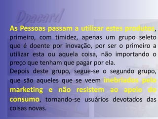 As Pessoas passam a utilizar estes produtos,
primeiro, com timidez, apenas um grupo seleto
que é doente por inovação, por ser o primeiro a
utilizar esta ou aquela coisa, não importando o
preço que tenham que pagar por ela.
Depois deste grupo, segue-se o segundo grupo,
que são aqueles que se veem inebriados pelo

marketing e não resistem ao apelo do
consumo, tornando-se usuários devotados das
coisas novas.

 