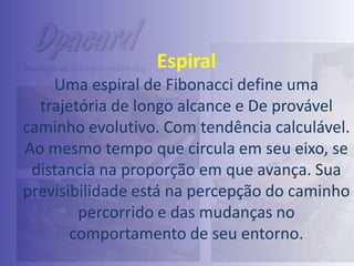Espiral
Uma espiral de Fibonacci define uma
trajetória de longo alcance e De provável
caminho evolutivo. Com tendência calculável.
Ao mesmo tempo que circula em seu eixo, se
distancia na proporção em que avança. Sua
previsibilidade está na percepção do caminho
percorrido e das mudanças no
comportamento de seu entorno.

 