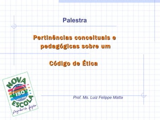 Palestra  Pertinências conceituais e  pedagógicas sobre um Código de Ética  Prof. Ms. Luiz Felippe Matta Ramos 