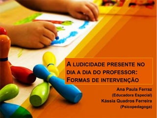 A LUDICIDADE PRESENTE NO
DIA A DIA DO PROFESSOR:
FORMAS DE INTERVENÇÃO
Ana Paula Ferraz
(Educadora Especial)
Kássia Quadros Ferreira
(Psicopedagoga)
 