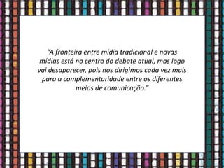 “A fronteira entre mídia tradicional e novas
mídias está no centro do debate atual, mas logo
vai desaparecer, pois nos dirigimos cada vez mais
para a complementaridade entre os diferentes
meios de comunicação.”
 