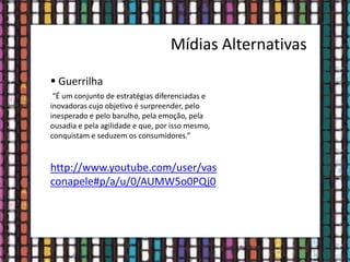 Mídias Alternativas
 Guerrilha
“É um conjunto de estratégias diferenciadas e
inovadoras cujo objetivo é surpreender, pelo
inesperado e pelo barulho, pela emoção, pela
ousadia e pela agilidade e que, por isso mesmo,
conquistam e seduzem os consumidores.”
http://www.youtube.com/user/vas
conapele#p/a/u/0/AUMW5o0PQj0
 