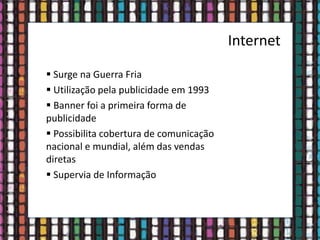 Internet
 Surge na Guerra Fria
 Utilização pela publicidade em 1993
 Banner foi a primeira forma de
publicidade
 Possibilita cobertura de comunicação
nacional e mundial, além das vendas
diretas
 Supervia de Informação
 