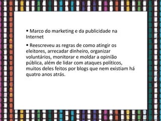  Marco do marketing e da publicidade na
Internet
 Reescreveu as regras de como atingir os
eleitores, arrecadar dinheiro, organizar
voluntários, monitorar e moldar a opinião
pública, além de lidar com ataques políticos,
muitos deles feitos por blogs que nem existiam há
quatro anos atrás.
 
