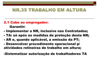 2.1 Cabe ao empregador: 
Garantir: 
- Implementar a NR, inclusive nas Contratadas; 
- TA: só após as medidas de proteção desta NR; 
- AR e, quando aplicável, a emissão da PT; 
- Desenvolver procedimento operacional p/ 
atividades rotineiras de trabalho em altura; 
-Sistematizar autorização de trabalhadores TA 
 