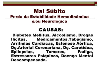 Mal Súbito 
Perda da Estabilidade Hemodinâmica 
e/ou Neurológica 
CAUSAS: 
Diabetes Mellitus, Alcoolismo, Drogas 
Ilícitas, Medicamentos,Tabagismo, 
Arritmias Cardíacas, Estenose Aórtica, 
Dç.Arterial Coronariana, Dç. Carotídea, 
Epilepsias, Tumores, Fadiga, 
Estressores Psíquicos, Doença Mental 
Descompensada. 
 