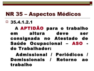 NR 35 – Aspectos Médicos 
 35.4.1.2.1 
A APTIDÃO para o trabalho 
em altura deve ser 
consignada no Atestado de 
Saúde Ocupacional – ASO - 
do Trabalhador: 
Admissional / Periódicos / 
Demissionais / Retorno ao 
trabalho 
 