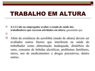 TRABALHO EM ALTURA 
 4.1.2 Cabe ao empregador avaliar o estado de saúde dos 
trabalhadores que exercem atividades em altura, garantindo que 
 : 
 Além da existência da acrofobia (medo de altura) devem ser 
avaliados outros fatores que interferem na saúde do 
trabalhador como alimentação inadequada, distúrbios do 
sono, consumo de bebidas alcoólicas, problemas familiares, 
stress, uso de medicamentos e drogas psicoativas, dentre 
outros. 
 