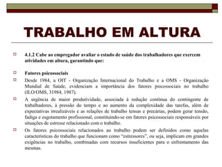 TRABALHO EM ALTURA 
 4.1.2 Cabe ao empregador avaliar o estado de saúde dos trabalhadores que exercem 
atividades em altura, garantindo que: 
 Fatores psicossociais 
 Desde 1984, a OIT - Organização Internacional do Trabalho e a OMS - Organização 
Mundial de Saúde, evidenciam a importância dos fatores psicossociais no trabalho 
(ILO/OMS, 31984, 1987). 
 A urgência de maior produtividade, associada à redução contínua do contingente de 
trabalhadores, à pressão do tempo e ao aumento da complexidade das tarefas, além de 
expectativas irrealizáveis e as relações de trabalho tensas e precárias, podem gerar tensão, 
fadiga e esgotamento profissional, constituindo-se em fatores psicossociais responsáveis por 
situações de estresse relacionado com o trabalho. 
 Os fatores psicossociais relacionados ao trabalho podem ser definidos como aquelas 
características do trabalho que funcionam como “estressores”, ou seja, implicam em grandes 
exigências no trabalho, combinadas com recursos insuficientes para o enfrentamento das 
mesmas. 
 