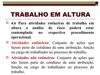 TRABALHO EM ALTURA 
 4.6 Para atividades rotineiras de trabalho em 
altura a análise de risco poderá estar 
contemplada no respectivo procedimento 
operacional. 
 Atividades rotineiras: Conjunto de ações que 
fazem parte do cotidiano de uma atribuição, função 
ou cargo do trabalhador no processo do trabalho. 
 Atividades não rotineiras: Conjunto de ações que 
não fazem parte do cotidiano de uma atribuição, 
função ou cargo do trabalhador no processo do 
trabalho. 
 