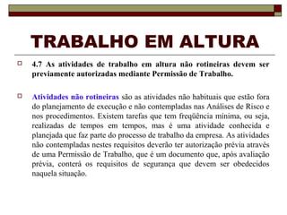 TRABALHO EM ALTURA 
 4.7 As atividades de trabalho em altura não rotineiras devem ser 
previamente autorizadas mediante Permissão de Trabalho. 
 Atividades não rotineiras são as atividades não habituais que estão fora 
do planejamento de execução e não contempladas nas Análises de Risco e 
nos procedimentos. Existem tarefas que tem freqüência mínima, ou seja, 
realizadas de tempos em tempos, mas é uma atividade conhecida e 
planejada que faz parte do processo de trabalho da empresa. As atividades 
não contempladas nestes requisitos deverão ter autorização prévia através 
de uma Permissão de Trabalho, que é um documento que, após avaliação 
prévia, conterá os requisitos de segurança que devem ser obedecidos 
naquela situação. 
 