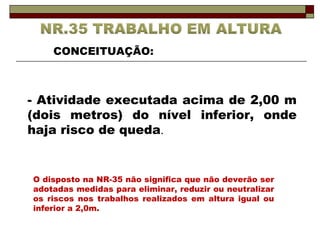 CONCEITUAÇÃO: 
- Atividade executada acima de 2,00 m 
(dois metros) do nível inferior, onde 
haja risco de queda. 
O disposto na NR-35 não significa que não deverão ser 
adotadas medidas para eliminar, reduzir ou neutralizar 
os riscos nos trabalhos realizados em altura igual ou 
inferior a 2,0m. 
 