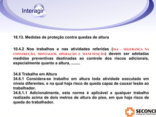 18.13. Medidas de proteção contra quedas de altura 
10.4.2 Nos trabalhos e nas atividades referidas (10.4 - SEGURANÇA NA 
CONSTRUÇÃO, MONTAGEM, OPERAÇÃO E MANUTENÇÃO) devem ser adotadas 
medidas preventivas destinadas ao controle dos riscos adicionais, 
especialmente quanto a altura, ........ 
34.6 Trabalho em Altura 
34.6.1 Considera-se trabalho em altura toda atividade executada em 
níveis diferentes, e na qual haja risco de queda capaz de causar lesão ao 
trabalhador. 
34.6.1.1 Adicionalmente, esta norma é aplicável a qualquer trabalho 
realizado acima de dois metros de altura do piso, em que haja risco de 
queda do trabalhador. 
 