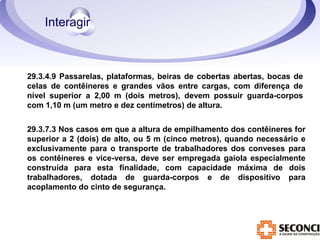 29.3.4.9 Passarelas, plataformas, beiras de cobertas abertas, bocas de 
celas de contêineres e grandes vãos entre cargas, com diferença de 
nível superior a 2,00 m (dois metros), devem possuir guarda-corpos 
com 1,10 m (um metro e dez centímetros) de altura. 
29.3.7.3 Nos casos em que a altura de empilhamento dos contêineres for 
superior a 2 (dois) de alto, ou 5 m (cinco metros), quando necessário e 
exclusivamente para o transporte de trabalhadores dos conveses para 
os contêineres e vice-versa, deve ser empregada gaiola especialmente 
construída para esta finalidade, com capacidade máxima de dois 
trabalhadores, dotada de guarda-corpos e de dispositivo para 
acoplamento do cinto de segurança. 
 