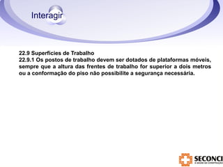22.9 Superfícies de Trabalho 
22.9.1 Os postos de trabalho devem ser dotados de plataformas móveis, 
sempre que a altura das frentes de trabalho for superior a dois metros 
ou a conformação do piso não possibilite a segurança necessária. 
 