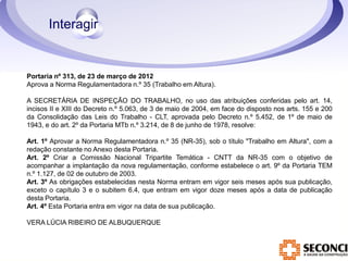 Portaria nº 313, de 23 de março de 2012 
Aprova a Norma Regulamentadora n.º 35 (Trabalho em Altura). 
A SECRETÁRIA DE INSPEÇÃO DO TRABALHO, no uso das atribuições conferidas pelo art. 14, 
incisos II e XIII do Decreto n.º 5.063, de 3 de maio de 2004, em face do disposto nos arts. 155 e 200 
da Consolidação das Leis do Trabalho - CLT, aprovada pelo Decreto n.º 5.452, de 1º de maio de 
1943, e do art. 2º da Portaria MTb n.º 3.214, de 8 de junho de 1978, resolve: 
Art. 1º Aprovar a Norma Regulamentadora n.º 35 (NR-35), sob o título "Trabalho em Altura", com a 
redação constante no Anexo desta Portaria. 
Art. 2º Criar a Comissão Nacional Tripartite Temática - CNTT da NR-35 com o objetivo de 
acompanhar a implantação da nova regulamentação, conforme estabelece o art. 9º da Portaria TEM 
n.º 1.127, de 02 de outubro de 2003. 
Art. 3º As obrigações estabelecidas nesta Norma entram em vigor seis meses após sua publicação, 
exceto o capítulo 3 e o subitem 6.4, que entram em vigor doze meses após a data de publicação 
desta Portaria. 
Art. 4º Esta Portaria entra em vigor na data de sua publicação. 
VERA LÚCIA RIBEIRO DE ALBUQUERQUE 
 