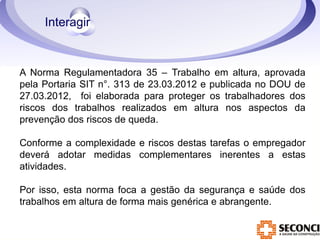A Norma Regulamentadora 35 – Trabalho em altura, aprovada 
pela Portaria SIT n°. 313 de 23.03.2012 e publicada no DOU de 
27.03.2012, foi elaborada para proteger os trabalhadores dos 
riscos dos trabalhos realizados em altura nos aspectos da 
prevenção dos riscos de queda. 
Conforme a complexidade e riscos destas tarefas o empregador 
deverá adotar medidas complementares inerentes a estas 
atividades. 
Por isso, esta norma foca a gestão da segurança e saúde dos 
trabalhos em altura de forma mais genérica e abrangente. 
 