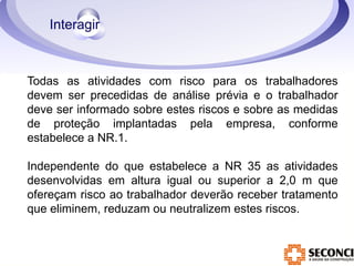 Todas as atividades com risco para os trabalhadores 
devem ser precedidas de análise prévia e o trabalhador 
deve ser informado sobre estes riscos e sobre as medidas 
de proteção implantadas pela empresa, conforme 
estabelece a NR.1. 
Independente do que estabelece a NR 35 as atividades 
desenvolvidas em altura igual ou superior a 2,0 m que 
ofereçam risco ao trabalhador deverão receber tratamento 
que eliminem, reduzam ou neutralizem estes riscos. 
 