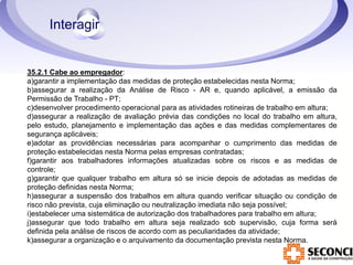 35.2.1 Cabe ao empregador: 
a)garantir a implementação das medidas de proteção estabelecidas nesta Norma; 
b)assegurar a realização da Análise de Risco - AR e, quando aplicável, a emissão da 
Permissão de Trabalho - PT; 
c)desenvolver procedimento operacional para as atividades rotineiras de trabalho em altura; 
d)assegurar a realização de avaliação prévia das condições no local do trabalho em altura, 
pelo estudo, planejamento e implementação das ações e das medidas complementares de 
segurança aplicáveis; 
e)adotar as providências necessárias para acompanhar o cumprimento das medidas de 
proteção estabelecidas nesta Norma pelas empresas contratadas; 
f)garantir aos trabalhadores informações atualizadas sobre os riscos e as medidas de 
controle; 
g)garantir que qualquer trabalho em altura só se inicie depois de adotadas as medidas de 
proteção definidas nesta Norma; 
h)assegurar a suspensão dos trabalhos em altura quando verificar situação ou condição de 
risco não prevista, cuja eliminação ou neutralização imediata não seja possível; 
i)estabelecer uma sistemática de autorização dos trabalhadores para trabalho em altura; 
j)assegurar que todo trabalho em altura seja realizado sob supervisão, cuja forma será 
definida pela análise de riscos de acordo com as peculiaridades da atividade; 
k)assegurar a organização e o arquivamento da documentação prevista nesta Norma. 
 