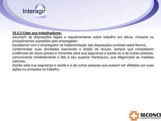 35.2.2 Cabe aos trabalhadores: 
a)cumprir as disposições legais e regulamentares sobre trabalho em altura, inclusive os 
procedimentos expedidos pelo empregador; 
b)colaborar com o empregador na implementação das disposições contidas nesta Norma; 
c)interromper suas atividades exercendo o direito de recusa, sempre que constatarem 
evidências de riscos graves e iminentes para sua segurança e saúde ou a de outras pessoas, 
comunicando imediatamente o fato a seu superior hierárquico, que diligenciará as medidas 
cabíveis; 
d)zelar pela sua segurança e saúde e a de outras pessoas que possam ser afetadas por suas 
ações ou omissões no trabalho. 
 