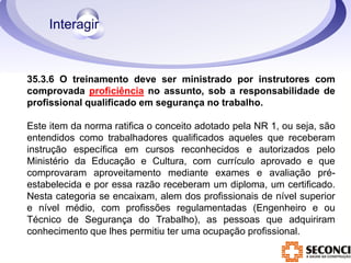 35.3.6 O treinamento deve ser ministrado por instrutores com 
comprovada proficiência no assunto, sob a responsabilidade de 
profissional qualificado em segurança no trabalho. 
Este item da norma ratifica o conceito adotado pela NR 1, ou seja, são 
entendidos como trabalhadores qualificados aqueles que receberam 
instrução específica em cursos reconhecidos e autorizados pelo 
Ministério da Educação e Cultura, com currículo aprovado e que 
comprovaram aproveitamento mediante exames e avaliação pré-estabelecida 
e por essa razão receberam um diploma, um certificado. 
Nesta categoria se encaixam, alem dos profissionais de nível superior 
e nível médio, com profissões regulamentadas (Engenheiro e ou 
Técnico de Segurança do Trabalho), as pessoas que adquiriram 
conhecimento que lhes permitiu ter uma ocupação profissional. 
 