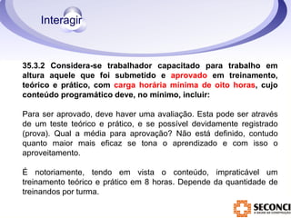 35.3.2 Considera-se trabalhador capacitado para trabalho em 
altura aquele que foi submetido e aprovado em treinamento, 
teórico e prático, com carga horária mínima de oito horas, cujo 
conteúdo programático deve, no mínimo, incluir: 
Para ser aprovado, deve haver uma avaliação. Esta pode ser através 
de um teste teórico e prático, e se possível devidamente registrado 
(prova). Qual a média para aprovação? Não está definido, contudo 
quanto maior mais eficaz se tona o aprendizado e com isso o 
aproveitamento. 
É notoriamente, tendo em vista o conteúdo, impraticável um 
treinamento teórico e prático em 8 horas. Depende da quantidade de 
treinandos por turma. 
 
