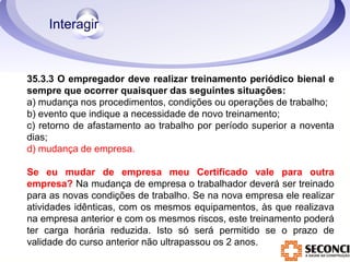 35.3.3 O empregador deve realizar treinamento periódico bienal e 
sempre que ocorrer quaisquer das seguintes situações: 
a) mudança nos procedimentos, condições ou operações de trabalho; 
b) evento que indique a necessidade de novo treinamento; 
c) retorno de afastamento ao trabalho por período superior a noventa 
dias; 
d) mudança de empresa. 
Se eu mudar de empresa meu Certificado vale para outra 
empresa? Na mudança de empresa o trabalhador deverá ser treinado 
para as novas condições de trabalho. Se na nova empresa ele realizar 
atividades idênticas, com os mesmos equipamentos, às que realizava 
na empresa anterior e com os mesmos riscos, este treinamento poderá 
ter carga horária reduzida. Isto só será permitido se o prazo de 
validade do curso anterior não ultrapassou os 2 anos. 
 