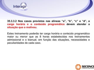 35.3.3.2 Nos casos previstos nas alíneas “a”, “b”, “c” e “d”, a 
carga horária e o conteúdo programático devem atender a 
situação que o motivou. 
Estes treinamento poderão ter carga horária e conteúdo programático 
maior ou menor que as 8 horas estabelecidas nos treinamentos 
admissional e o bianual, em função das situações, necessidades e 
peculiaridades de cada caso. 
 