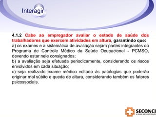 4.1.2 Cabe ao empregador avaliar o estado de saúde dos 
trabalhadores que exercem atividades em altura, garantindo que: 
a) os exames e a sistemática de avaliação sejam partes integrantes do 
Programa de Controle Médico da Saúde Ocupacional - PCMSO, 
devendo estar nele consignados; 
b) a avaliação seja efetuada periodicamente, considerando os riscos 
envolvidos em cada situação; 
c) seja realizado exame médico voltado às patologias que poderão 
originar mal súbito e queda de altura, considerando também os fatores 
psicossociais. 
 