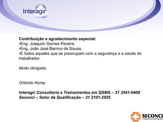 Contribuição e agradecimento especial: 
•Eng. Joaquim Gomes Pereira; 
•Eng. João José Barrico de Sousa; 
•E todos aqueles que se preocupam com a segurança e a saúde do 
trabalhador. 
Muito obrigado. 
Orlando Kemp 
Interagir Consultoria e Treinamentos em QSMS – 21 3541-0408 
Seconci – Setor de Qualificação – 21 2101-2555 
