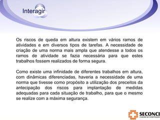 Os riscos de queda em altura existem em vários ramos de 
atividades e em diversos tipos de tarefas. A necessidade de 
criação de uma norma mais ampla que atendesse a todos os 
ramos de atividade se fazia necessária para que estes 
trabalhos fossem realizados de forma segura. 
Como existe uma infinidade de diferentes trabalhos em altura, 
com dinâmicas diferenciadas, haveria a necessidade de uma 
norma que tivesse como propósito a utilização dos preceitos da 
antecipação dos riscos para implantação de medidas 
adequadas para cada situação de trabalho, para que o mesmo 
se realize com a máxima segurança. 
 