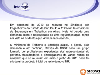 Em setembro de 2010 se realizou no Sindicato dos 
Engenheiros do Estado de São Paulo o 1º Fórum Internacional 
de Segurança em Trabalhos em Altura. Nele foi gerada uma 
demanda sobre a necessidade de uma regulamentação, tendo 
em vista os acidentes que vinham acontecendo. 
O Ministério do Trabalho e Emprego avaliou e acatou esta 
demanda e ato continuo, através da DSST criou um grupo 
formado por profissionais experientes dos representantes do 
governo, trabalhadores e empregadores de vários ramos de 
atividade que se reuniram em maio e junho de 2011 onde foi 
criada uma proposta inicial de texto da nova NR. 
 