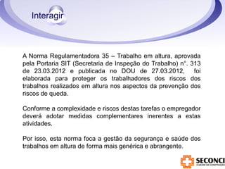 A Norma Regulamentadora 35 – Trabalho em altura, aprovada 
pela Portaria SIT (Secretaria de Inspeção do Trabalho) n°. 313 
de 23.03.2012 e publicada no DOU de 27.03.2012, foi 
elaborada para proteger os trabalhadores dos riscos dos 
trabalhos realizados em altura nos aspectos da prevenção dos 
riscos de queda. 
Conforme a complexidade e riscos destas tarefas o empregador 
deverá adotar medidas complementares inerentes a estas 
atividades. 
Por isso, esta norma foca a gestão da segurança e saúde dos 
trabalhos em altura de forma mais genérica e abrangente. 
 