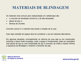 Agência Nacional
de Vigilância Sanitária
www.anvisa.gov.br
MATERIAIS DE BLINDAGEM
Os materiais mais comuns para radioproteção em radioterapia são:
• o concreto de densidade normal ou o de alta densidade;
• placas de aço; e
• lâminas de chumbo.
Concreto comum é o material mais barato e simples de se usar.
Caso haja restrição de espaço deve-se considerar o uso de materiais alternativos.
Em algumas situações, principalmente na reforma de uma sala ou em construções
próximas a áreas muito ocupadas, onde o espaço é fundamental, pode ser necessário
usar placas de aço ou uma combinação de aço e concreto, de modo a manter mínima
a espessura da blindagem e máximo o tamanho da sala.
 