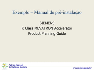 Agência Nacional
de Vigilância Sanitária
www.anvisa.gov.br
Exemplo – Manual de pré-instalação
SIEMENS
K Class MEVATRON Accelerator
Product Planning Guide
 