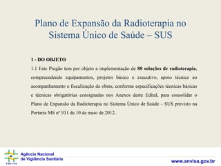Agência Nacional
de Vigilância Sanitária
www.anvisa.gov.br
Plano de Expansão da Radioterapia no
Sistema Único de Saúde – SUS
1 - DO OBJETO
1.1 Este Pregão tem por objeto a implementação de 80 soluções de radioterapia,
compreendendo equipamentos, projetos básico e executivo, apoio técnico ao
acompanhamento e fiscalização de obras, conforme especificações técnicas básicas
e técnicas obrigatórias consignadas nos Anexos deste Edital, para consolidar o
Plano de Expansão da Radioterapia no Sistema Único de Saúde – SUS previsto na
Portaria MS nº 931 de 10 de maio de 2012.
 