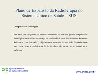 Agência Nacional
de Vigilância Sanitária
www.anvisa.gov.br
Plano de Expansão da Radioterapia no
Sistema Único de Saúde – SUS
Compensação Tecnológica
Faz parte das obrigações da empresa vencedora do certame prover compensação
tecnológica ao Brasil na tecnologia de Acelerador Linear descrita nesse Termo de
Referência (vide Anexo I-D), objetivando a instalação de uma linha de produção no
país, bem como a qualificação de fornecedores de partes, peças, acessórios e
softwares.
 