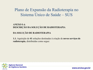 Agência Nacional
de Vigilância Sanitária
www.anvisa.gov.br
Plano de Expansão da Radioterapia no
Sistema Único de Saúde – SUS
ANEXO I-A
DESCRIÇÃO DA SOLUÇÃO DE RADIOTERAPIA
DA SOLUÇÃO DE RADIOTERAPIA
1.1. Aquisição de 41 soluções destinadas à criação de novos serviços de
radioterapia, distribuídas como segue:
 