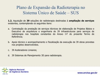 Agência Nacional
de Vigilância Sanitária
www.anvisa.gov.br
Plano de Expansão da Radioterapia no
Sistema Único de Saúde – SUS
1.2. Aquisição de 39 soluções de radioterapia destinadas à ampliação de serviços
existentes, contemplando os seguintes itens:
a. Contratação da prestação de serviços técnicos de elaboração de Projetos Básico e
Executivo de arquitetura e engenharia de 39 infraestruturas para serviços de
radioterapia nos hospitais constantes do Anexo I-F do presente Termo de
Referência;
b. Apoio técnico e acompanhamento e fiscalização da execução de 39 obras previstas
nos projetos desenvolvidos.
c. 39 Aceleradores Lineares;
d. 39 Sistemas de Planejamento 3D para radioterapia.
 